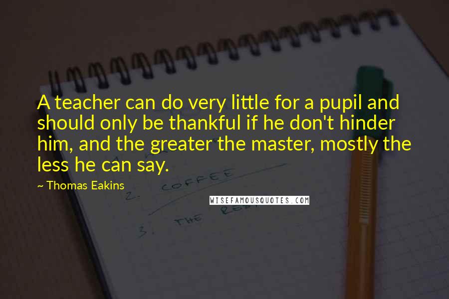 Thomas Eakins Quotes: A teacher can do very little for a pupil and should only be thankful if he don't hinder him, and the greater the master, mostly the less he can say.