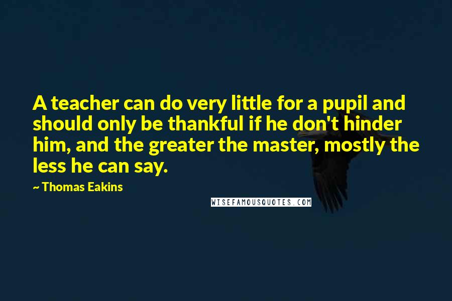 Thomas Eakins Quotes: A teacher can do very little for a pupil and should only be thankful if he don't hinder him, and the greater the master, mostly the less he can say.