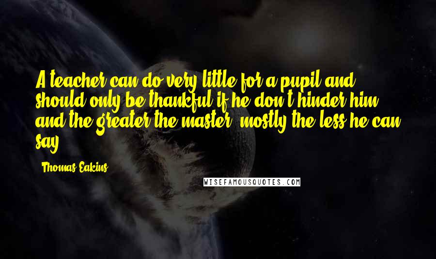 Thomas Eakins Quotes: A teacher can do very little for a pupil and should only be thankful if he don't hinder him, and the greater the master, mostly the less he can say.