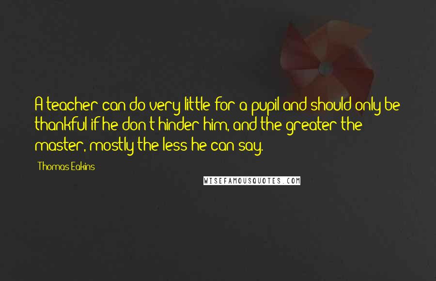 Thomas Eakins Quotes: A teacher can do very little for a pupil and should only be thankful if he don't hinder him, and the greater the master, mostly the less he can say.