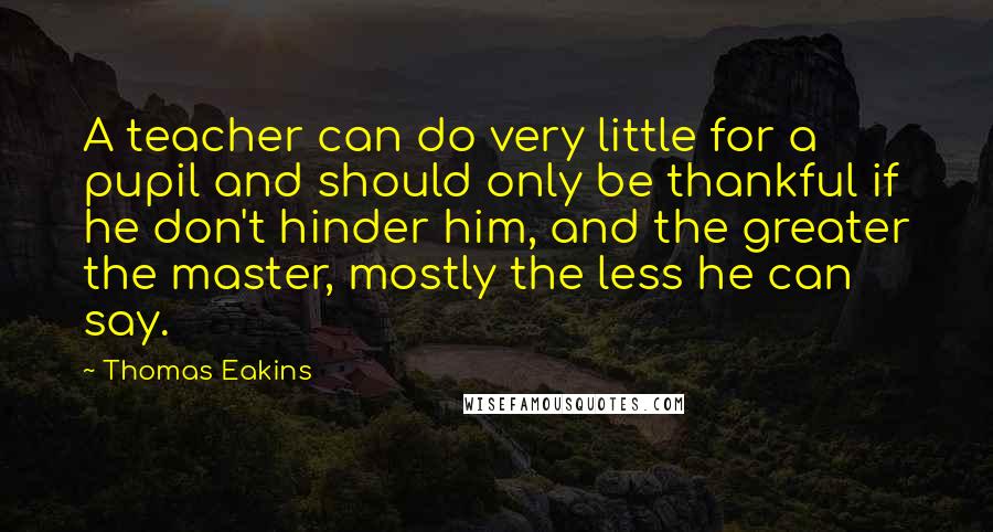 Thomas Eakins Quotes: A teacher can do very little for a pupil and should only be thankful if he don't hinder him, and the greater the master, mostly the less he can say.