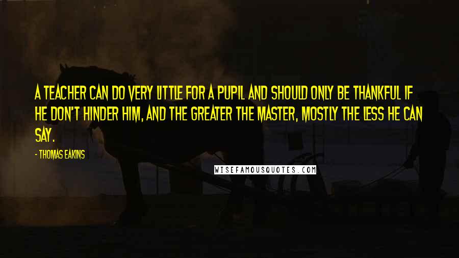 Thomas Eakins Quotes: A teacher can do very little for a pupil and should only be thankful if he don't hinder him, and the greater the master, mostly the less he can say.