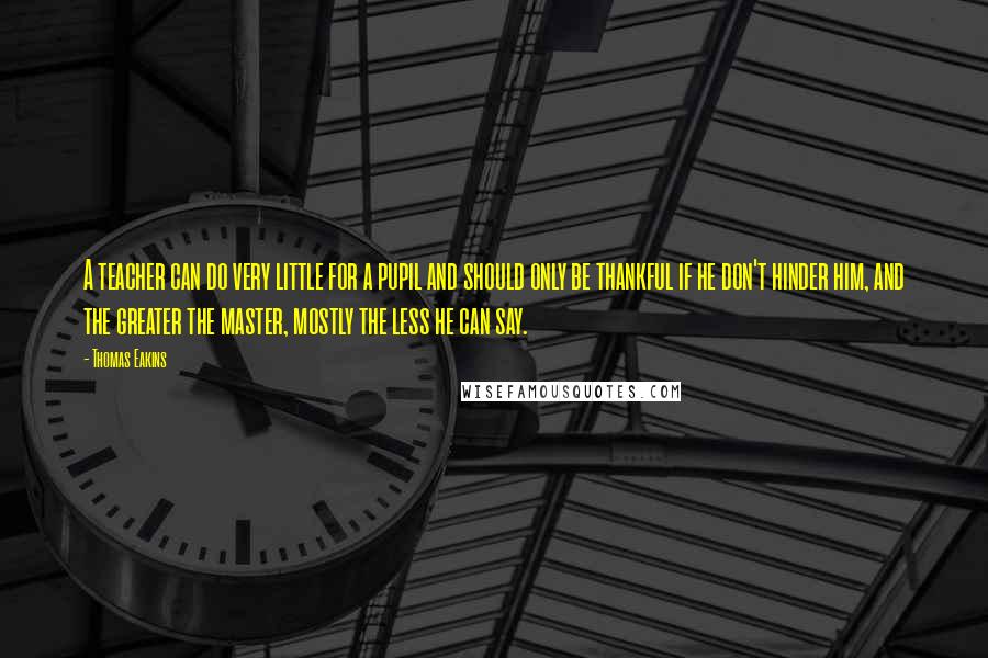Thomas Eakins Quotes: A teacher can do very little for a pupil and should only be thankful if he don't hinder him, and the greater the master, mostly the less he can say.