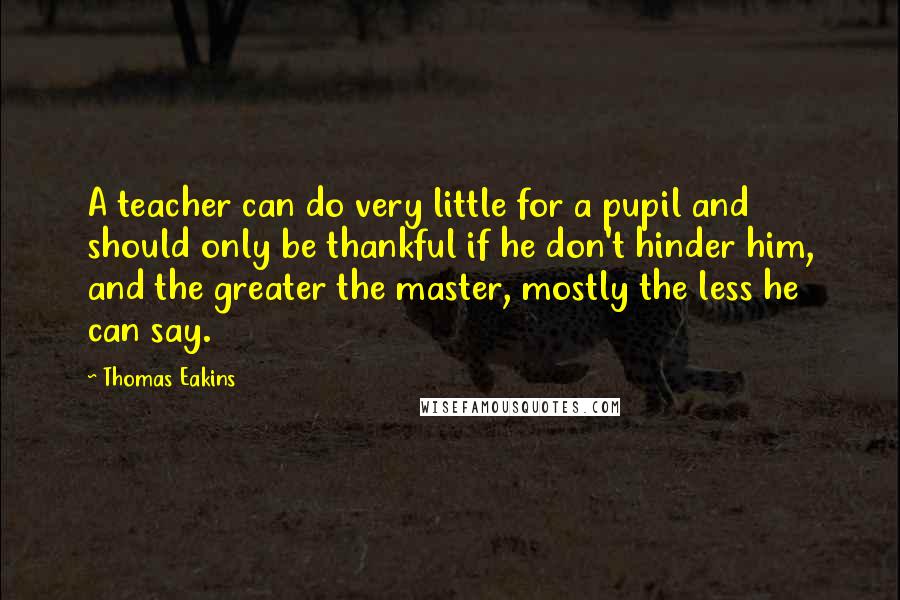 Thomas Eakins Quotes: A teacher can do very little for a pupil and should only be thankful if he don't hinder him, and the greater the master, mostly the less he can say.