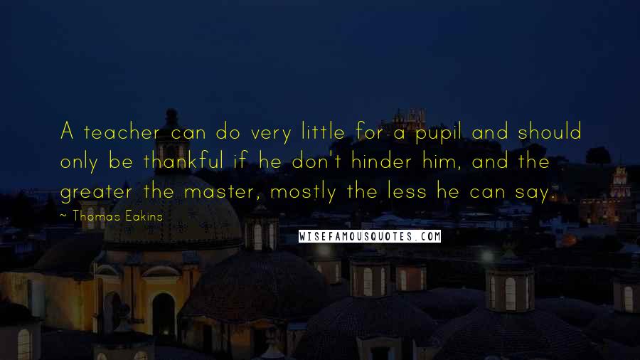 Thomas Eakins Quotes: A teacher can do very little for a pupil and should only be thankful if he don't hinder him, and the greater the master, mostly the less he can say.