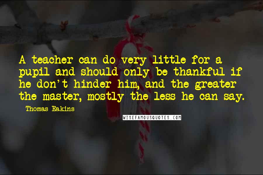 Thomas Eakins Quotes: A teacher can do very little for a pupil and should only be thankful if he don't hinder him, and the greater the master, mostly the less he can say.