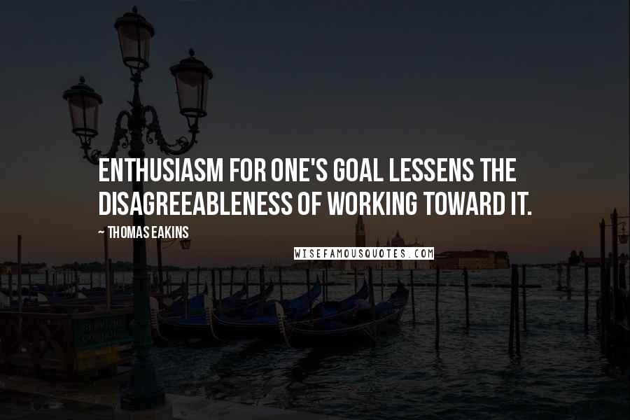 Thomas Eakins Quotes: Enthusiasm for one's goal lessens the disagreeableness of working toward it.