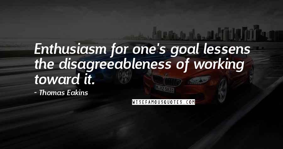 Thomas Eakins Quotes: Enthusiasm for one's goal lessens the disagreeableness of working toward it.