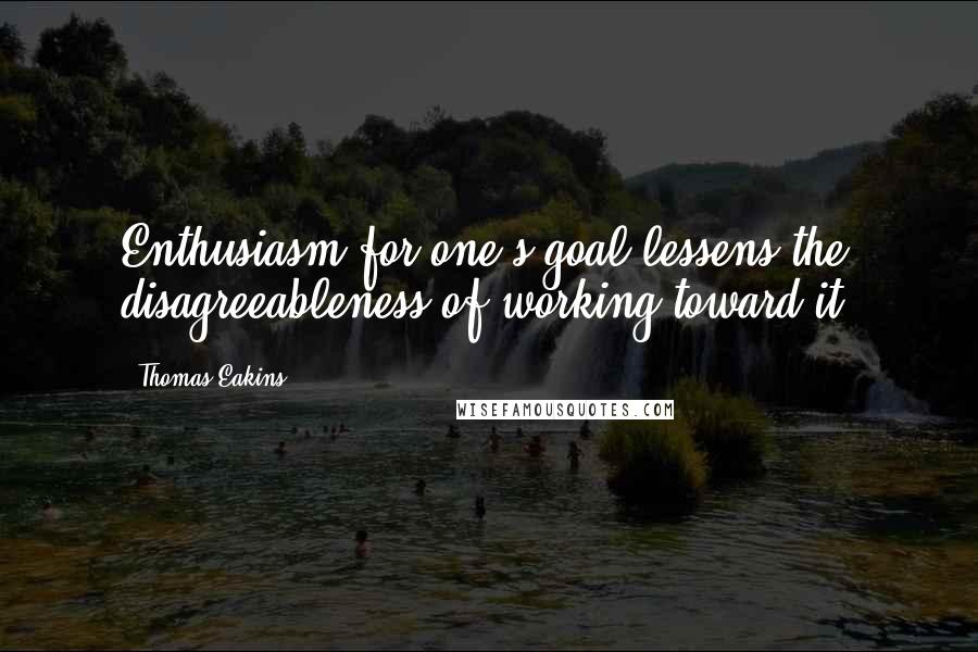 Thomas Eakins Quotes: Enthusiasm for one's goal lessens the disagreeableness of working toward it.