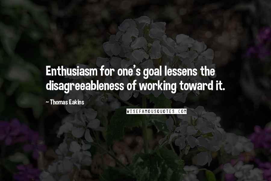 Thomas Eakins Quotes: Enthusiasm for one's goal lessens the disagreeableness of working toward it.