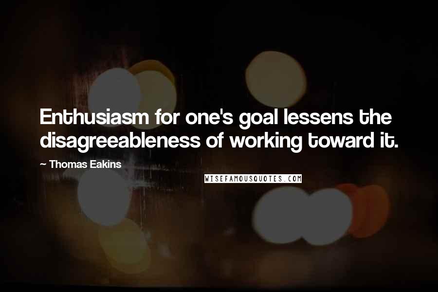 Thomas Eakins Quotes: Enthusiasm for one's goal lessens the disagreeableness of working toward it.