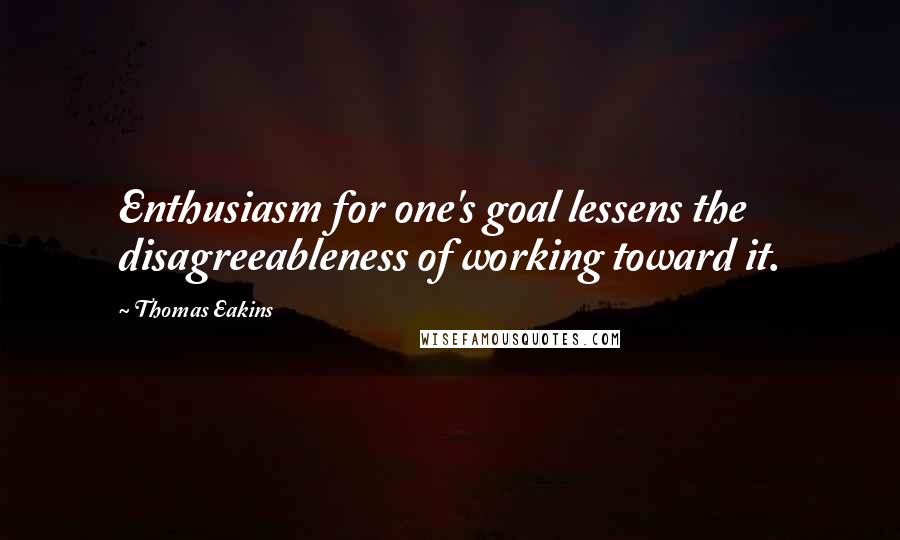 Thomas Eakins Quotes: Enthusiasm for one's goal lessens the disagreeableness of working toward it.