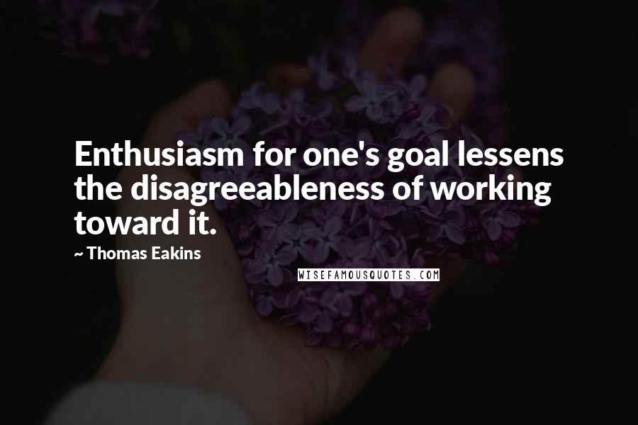 Thomas Eakins Quotes: Enthusiasm for one's goal lessens the disagreeableness of working toward it.