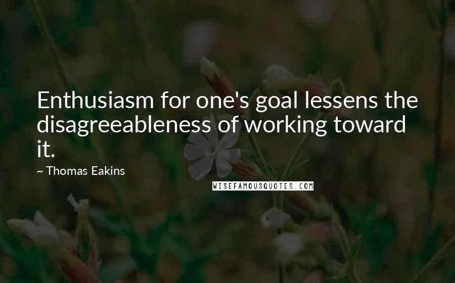 Thomas Eakins Quotes: Enthusiasm for one's goal lessens the disagreeableness of working toward it.