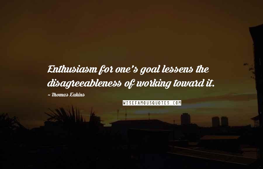 Thomas Eakins Quotes: Enthusiasm for one's goal lessens the disagreeableness of working toward it.