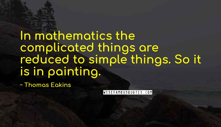 Thomas Eakins Quotes: In mathematics the complicated things are reduced to simple things. So it is in painting.