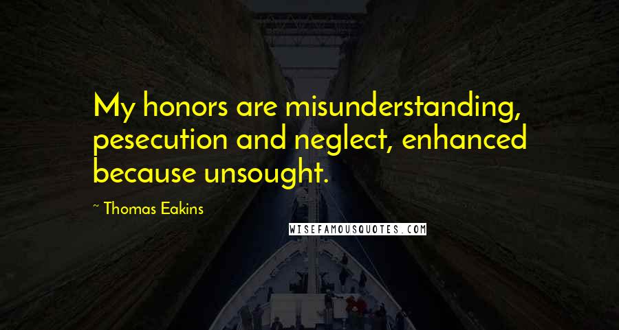 Thomas Eakins Quotes: My honors are misunderstanding, pesecution and neglect, enhanced because unsought.