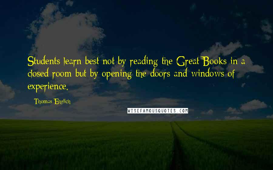 Thomas Ehrlich Quotes: Students learn best not by reading the Great Books in a closed room but by opening the doors and windows of experience.