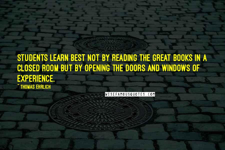 Thomas Ehrlich Quotes: Students learn best not by reading the Great Books in a closed room but by opening the doors and windows of experience.