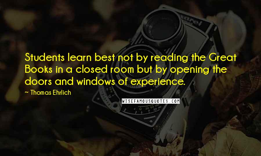Thomas Ehrlich Quotes: Students learn best not by reading the Great Books in a closed room but by opening the doors and windows of experience.