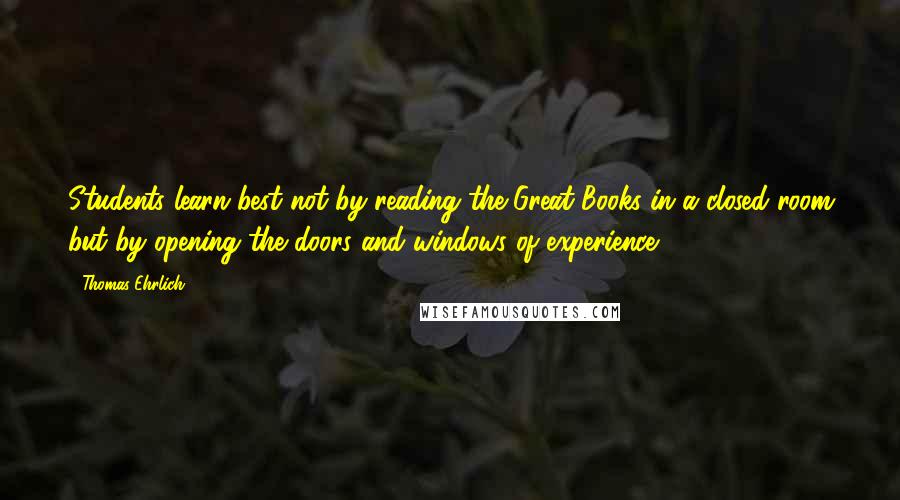 Thomas Ehrlich Quotes: Students learn best not by reading the Great Books in a closed room but by opening the doors and windows of experience.