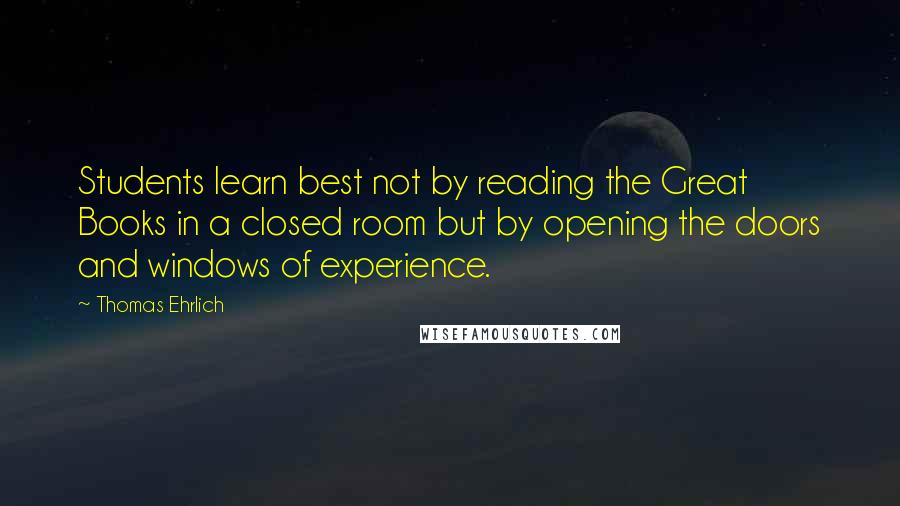 Thomas Ehrlich Quotes: Students learn best not by reading the Great Books in a closed room but by opening the doors and windows of experience.