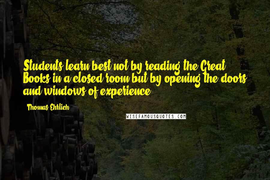 Thomas Ehrlich Quotes: Students learn best not by reading the Great Books in a closed room but by opening the doors and windows of experience.