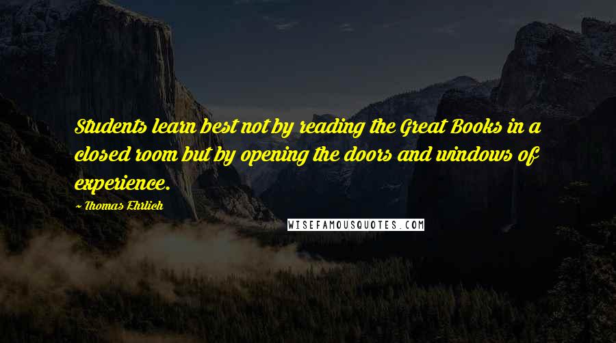 Thomas Ehrlich Quotes: Students learn best not by reading the Great Books in a closed room but by opening the doors and windows of experience.