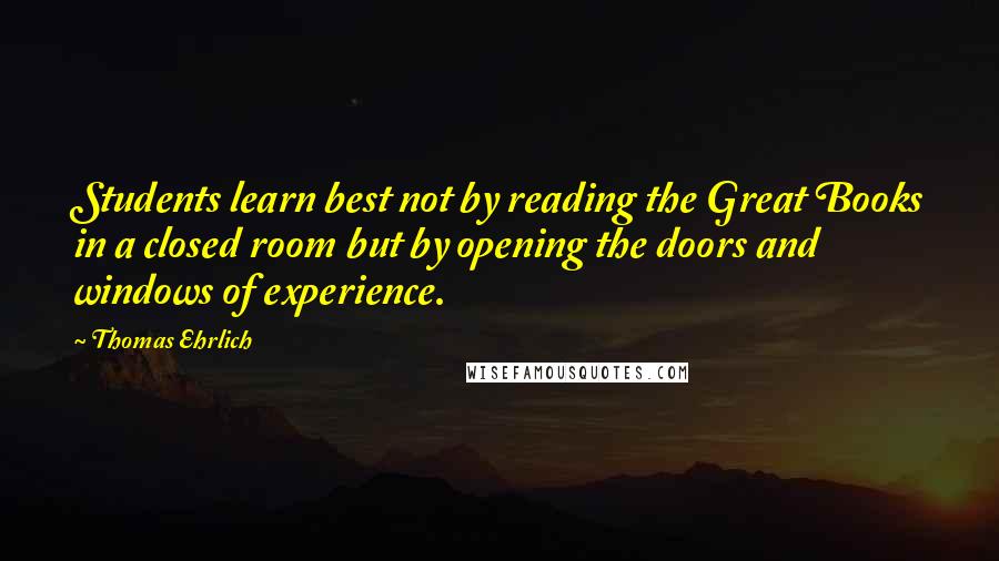 Thomas Ehrlich Quotes: Students learn best not by reading the Great Books in a closed room but by opening the doors and windows of experience.