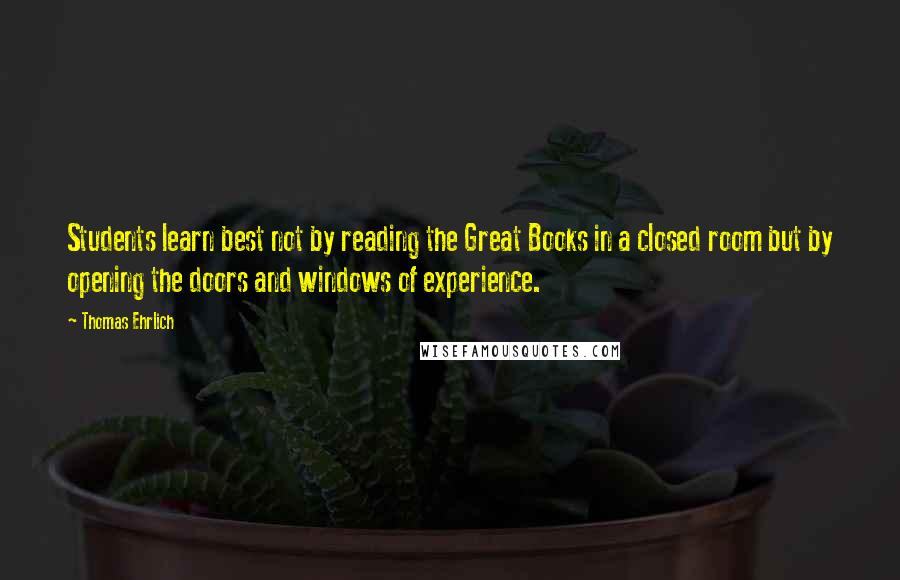 Thomas Ehrlich Quotes: Students learn best not by reading the Great Books in a closed room but by opening the doors and windows of experience.