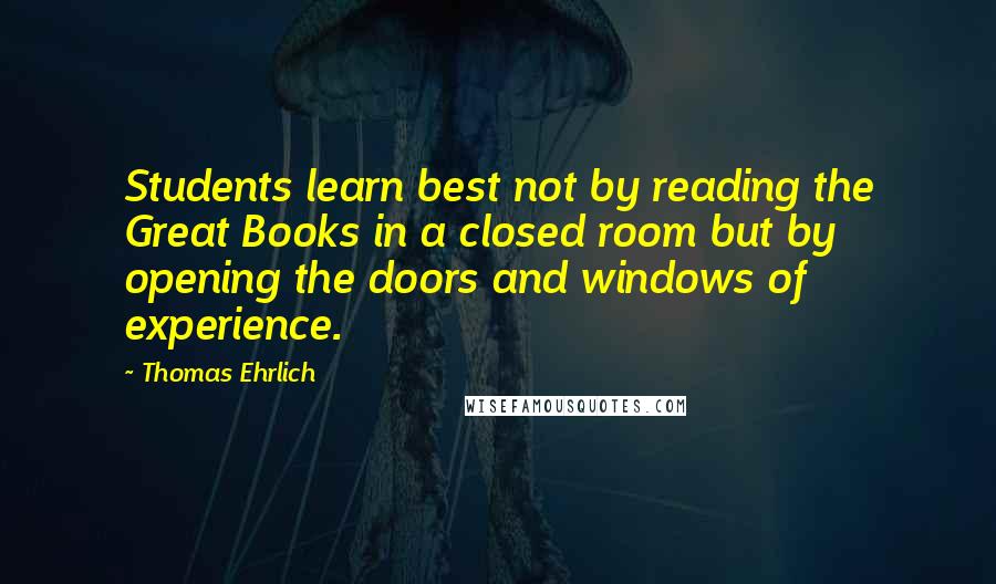 Thomas Ehrlich Quotes: Students learn best not by reading the Great Books in a closed room but by opening the doors and windows of experience.