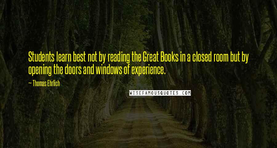 Thomas Ehrlich Quotes: Students learn best not by reading the Great Books in a closed room but by opening the doors and windows of experience.