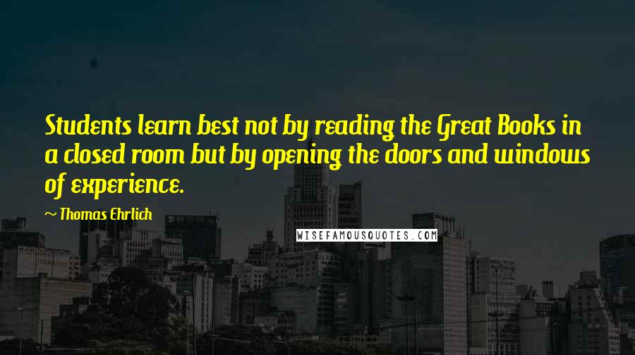 Thomas Ehrlich Quotes: Students learn best not by reading the Great Books in a closed room but by opening the doors and windows of experience.