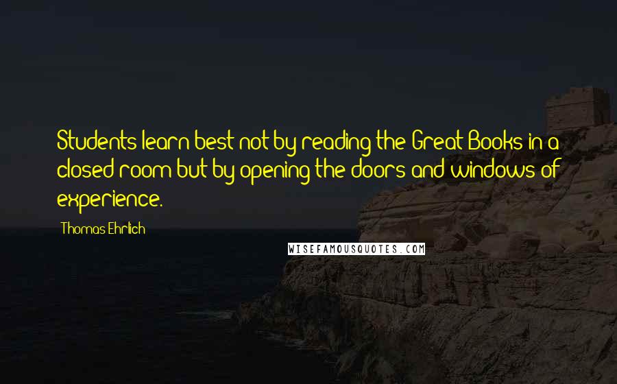 Thomas Ehrlich Quotes: Students learn best not by reading the Great Books in a closed room but by opening the doors and windows of experience.
