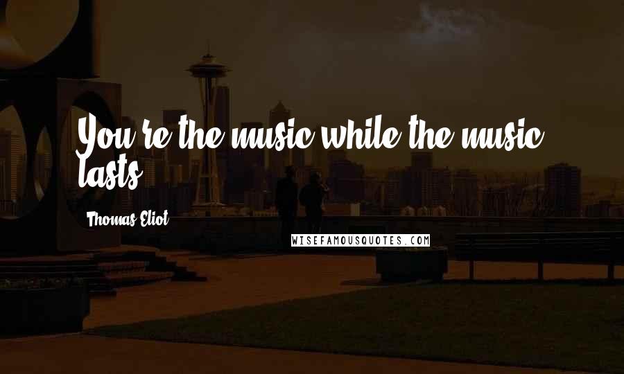 Thomas Eliot Quotes: You're the music while the music lasts.