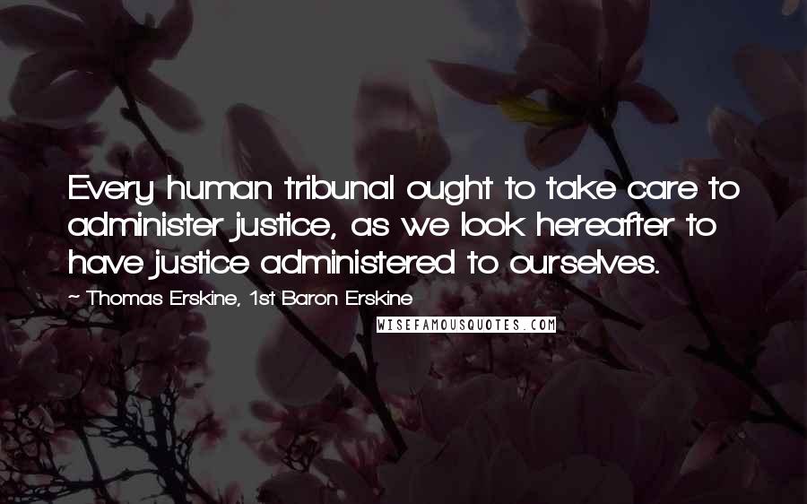 Thomas Erskine, 1st Baron Erskine Quotes: Every human tribunal ought to take care to administer justice, as we look hereafter to have justice administered to ourselves.