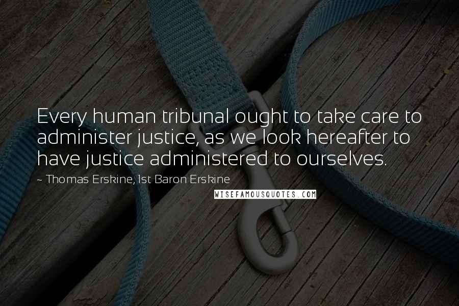 Thomas Erskine, 1st Baron Erskine Quotes: Every human tribunal ought to take care to administer justice, as we look hereafter to have justice administered to ourselves.