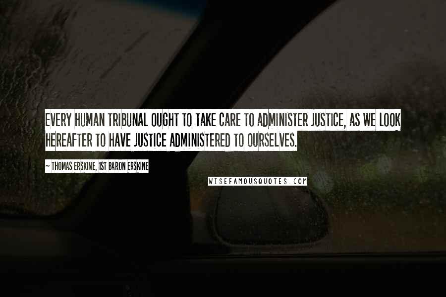 Thomas Erskine, 1st Baron Erskine Quotes: Every human tribunal ought to take care to administer justice, as we look hereafter to have justice administered to ourselves.