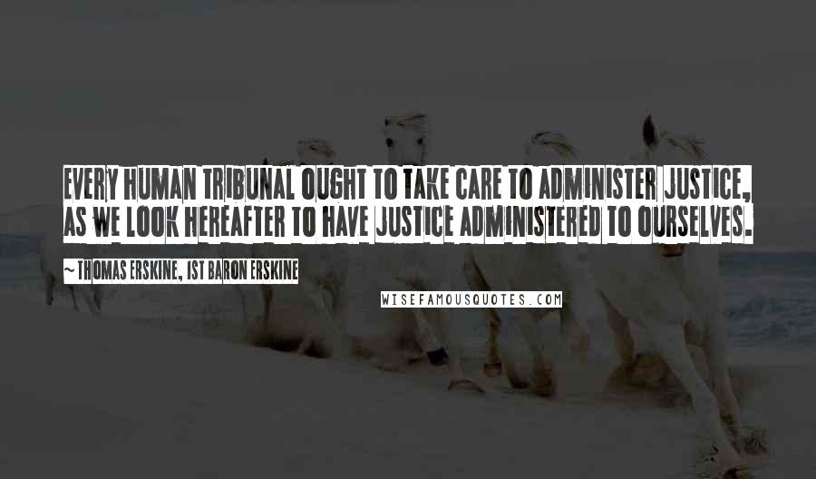 Thomas Erskine, 1st Baron Erskine Quotes: Every human tribunal ought to take care to administer justice, as we look hereafter to have justice administered to ourselves.