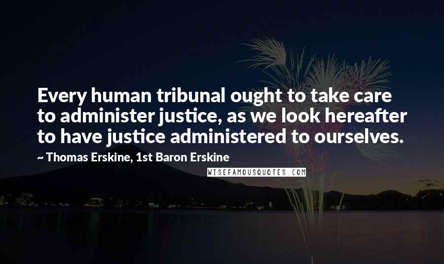 Thomas Erskine, 1st Baron Erskine Quotes: Every human tribunal ought to take care to administer justice, as we look hereafter to have justice administered to ourselves.