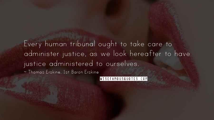 Thomas Erskine, 1st Baron Erskine Quotes: Every human tribunal ought to take care to administer justice, as we look hereafter to have justice administered to ourselves.