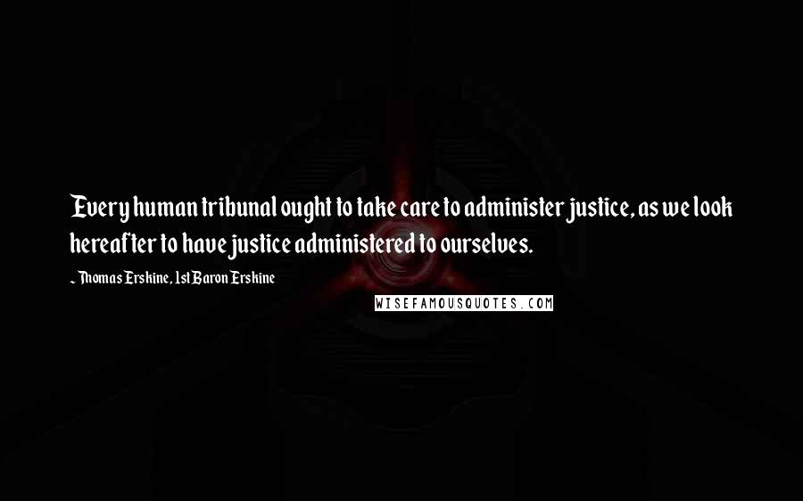 Thomas Erskine, 1st Baron Erskine Quotes: Every human tribunal ought to take care to administer justice, as we look hereafter to have justice administered to ourselves.