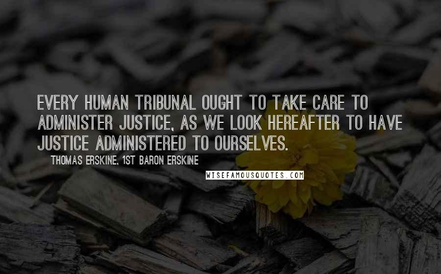 Thomas Erskine, 1st Baron Erskine Quotes: Every human tribunal ought to take care to administer justice, as we look hereafter to have justice administered to ourselves.