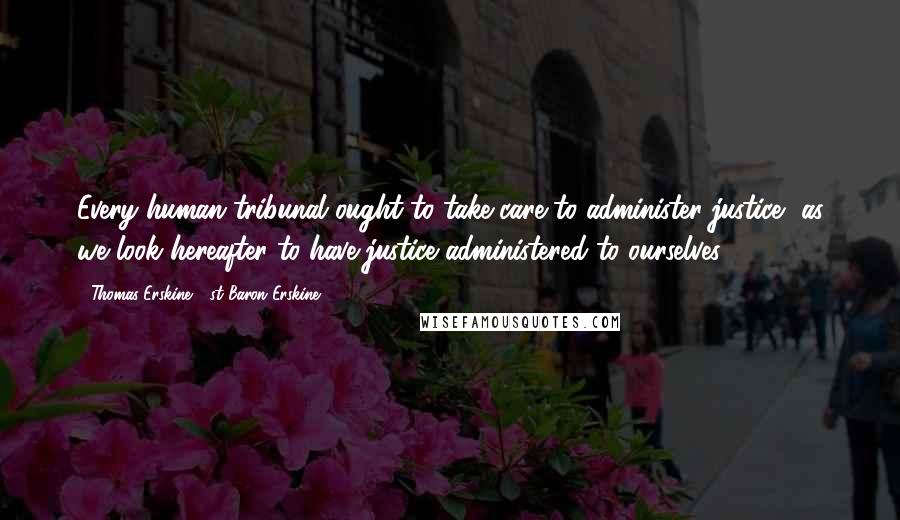 Thomas Erskine, 1st Baron Erskine Quotes: Every human tribunal ought to take care to administer justice, as we look hereafter to have justice administered to ourselves.