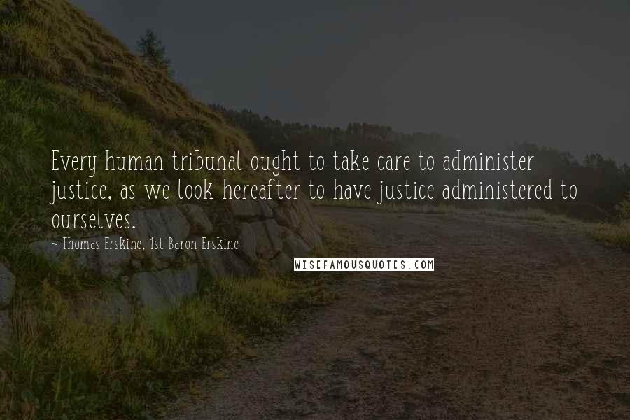 Thomas Erskine, 1st Baron Erskine Quotes: Every human tribunal ought to take care to administer justice, as we look hereafter to have justice administered to ourselves.