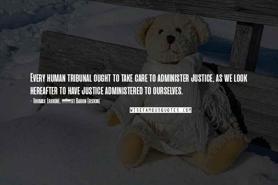 Thomas Erskine, 1st Baron Erskine Quotes: Every human tribunal ought to take care to administer justice, as we look hereafter to have justice administered to ourselves.