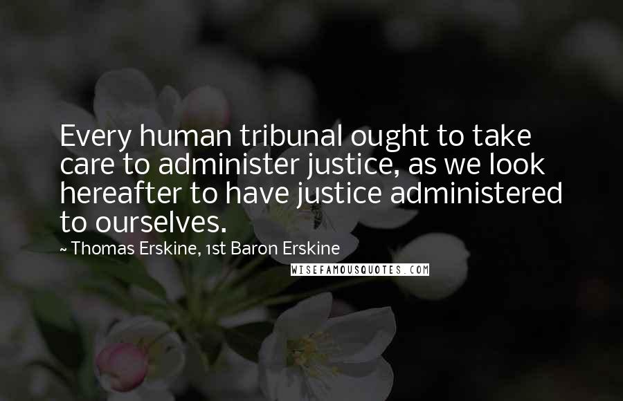 Thomas Erskine, 1st Baron Erskine Quotes: Every human tribunal ought to take care to administer justice, as we look hereafter to have justice administered to ourselves.