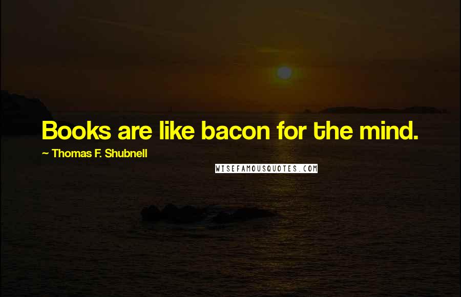 Thomas F. Shubnell Quotes: Books are like bacon for the mind.