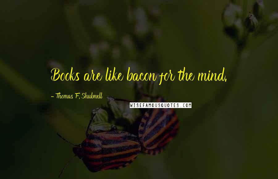 Thomas F. Shubnell Quotes: Books are like bacon for the mind.