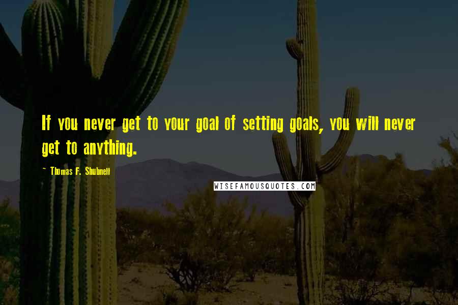 Thomas F. Shubnell Quotes: If you never get to your goal of setting goals, you will never get to anything.
